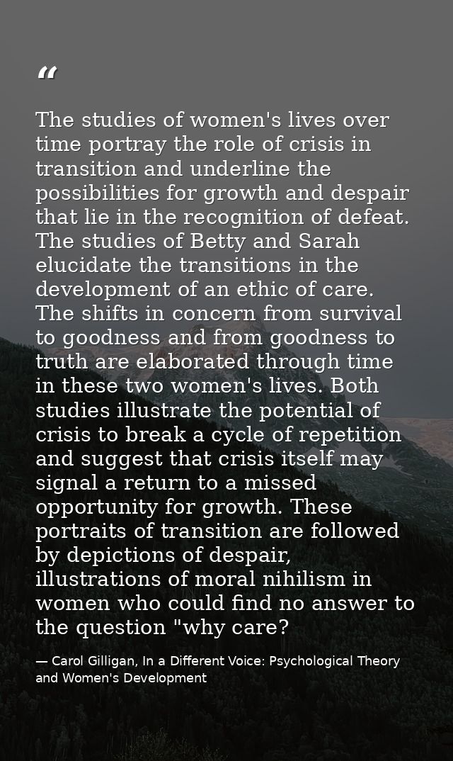 The studies of women's lives over time portray the role of crisis in transition and underline the possibilities for grow — Carol Gilligan, In a Different Voice: Psychological Theory and Women's Development