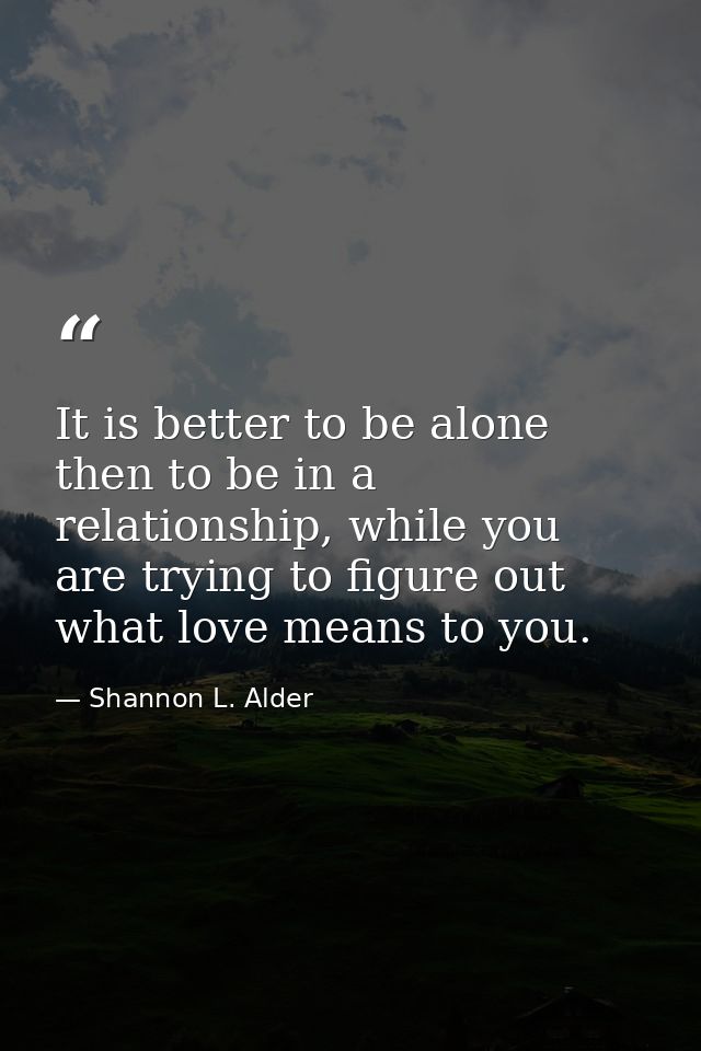 It is better to be alone then to be in a relationship, while you are trying to figure out what love means to you. — Shannon L. Alder