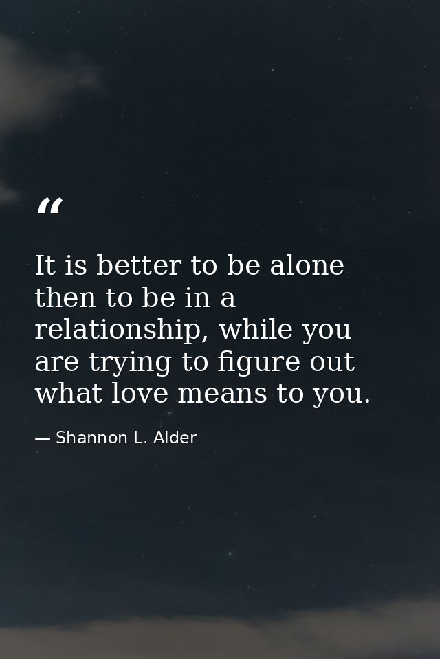 It is better to be alone then to be in a relationship, while you are trying to figure out what love means to you. — Shannon L. Alder