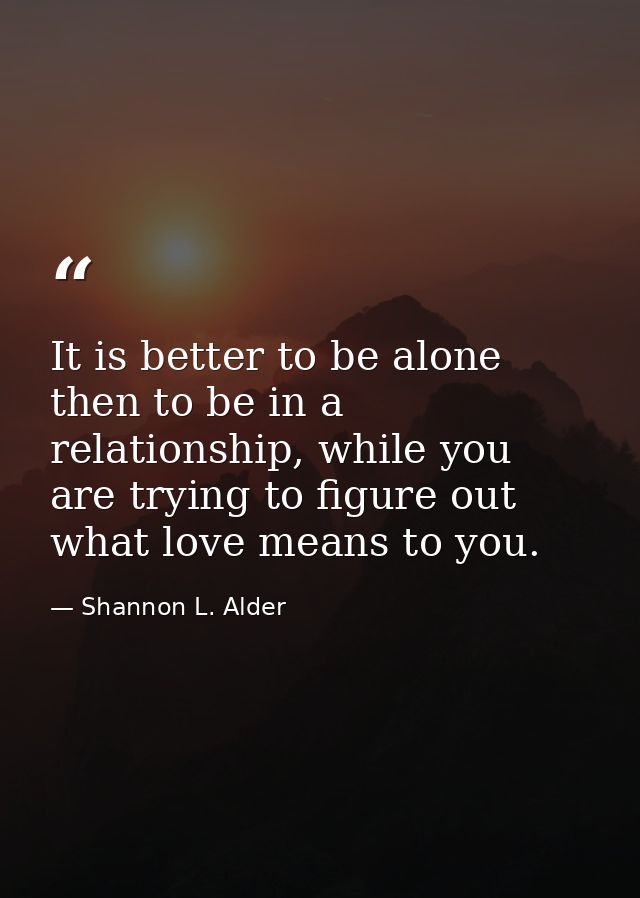 It is better to be alone then to be in a relationship, while you are trying to figure out what love means to you. — Shannon L. Alder