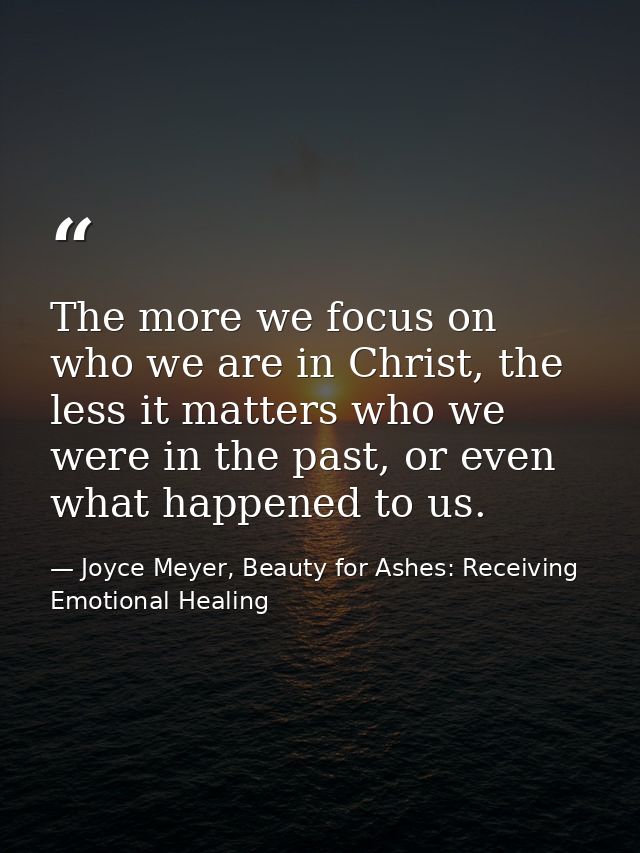 The more we focus on who we are in Christ, the less it matters who we were in the past, or even what happened to us. — Joyce Meyer, Beauty for Ashes: Receiving Emotional Healing