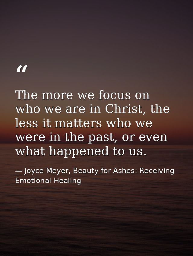 The more we focus on who we are in Christ, the less it matters who we were in the past, or even what happened to us. — Joyce Meyer, Beauty for Ashes: Receiving Emotional Healing