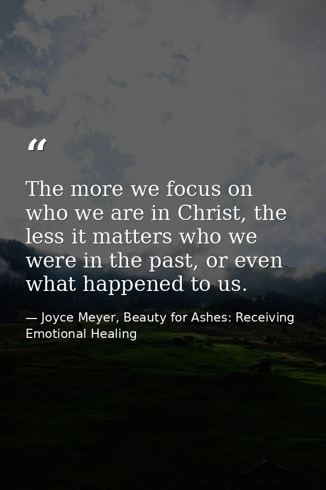 The more we focus on who we are in Christ, the less it matters who we were in the past, or even what happened to us. — Joyce Meyer, Beauty for Ashes: Receiving Emotional Healing