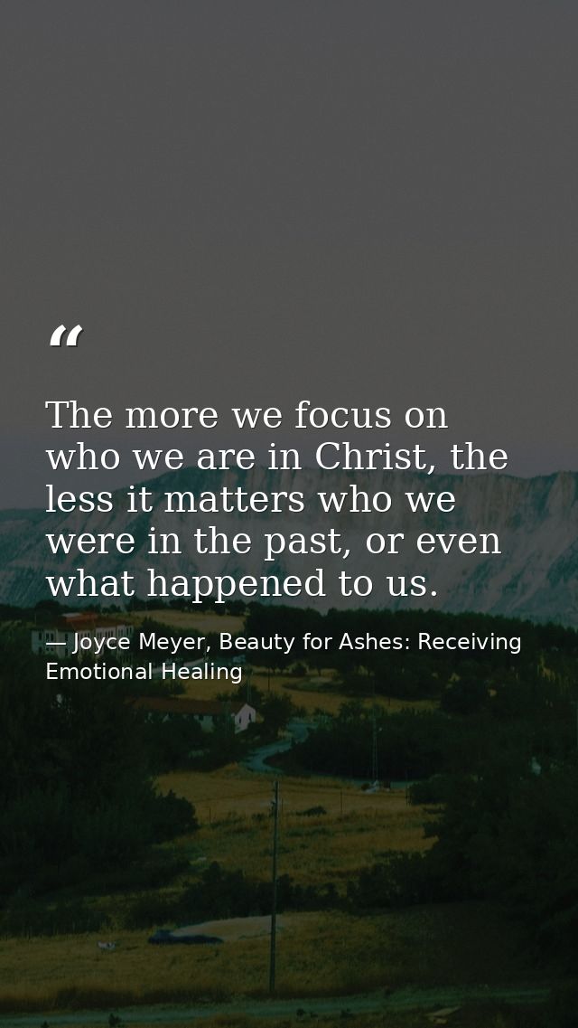 The more we focus on who we are in Christ, the less it matters who we were in the past, or even what happened to us. — Joyce Meyer, Beauty for Ashes: Receiving Emotional Healing