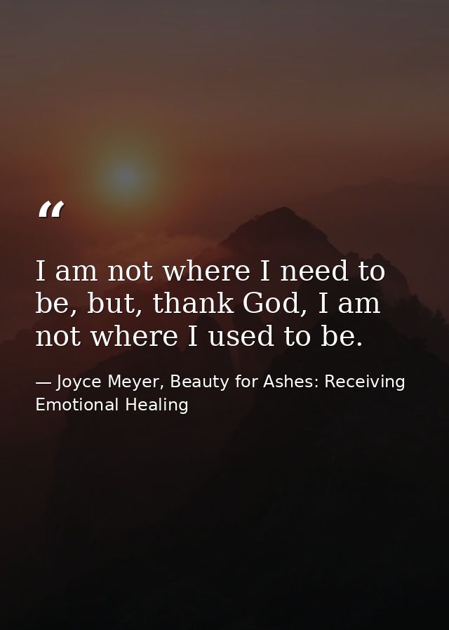 I am not where I need to be, but, thank God, I am not where I used to be. — Joyce Meyer, Beauty for Ashes: Receiving Emotional Healing
