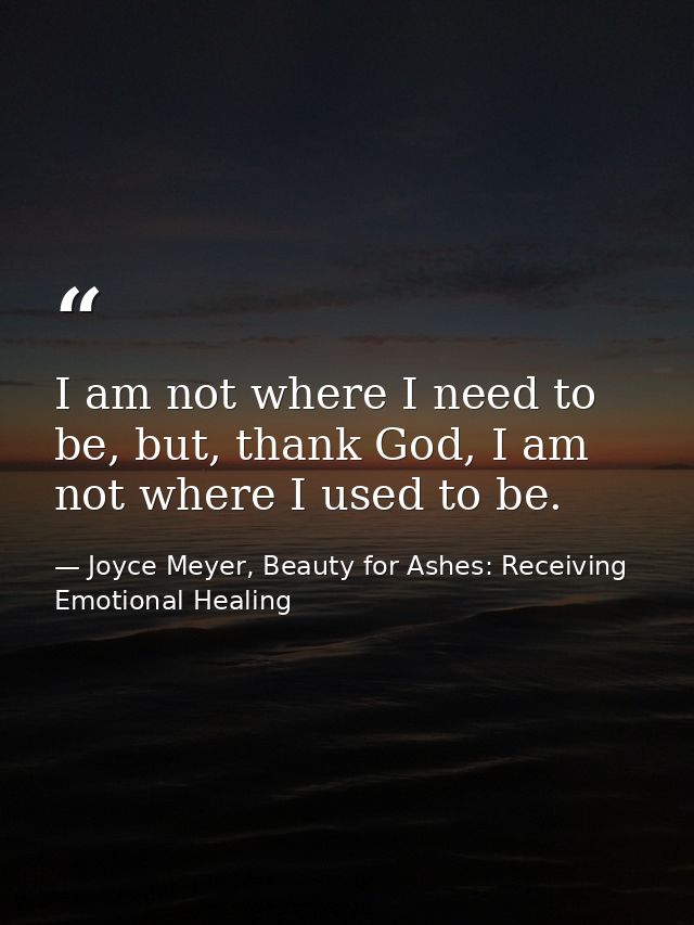 I am not where I need to be, but, thank God, I am not where I used to be. — Joyce Meyer, Beauty for Ashes: Receiving Emotional Healing
