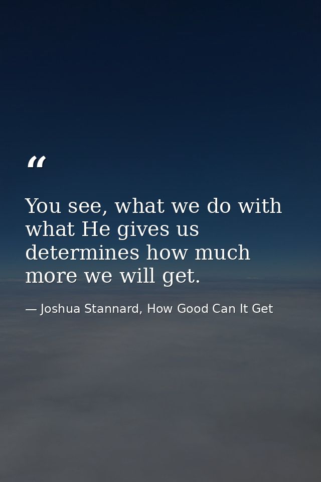 You see, what we do with what He gives us determines how much more we will get. — Joshua Stannard, How Good Can It Get