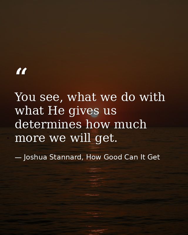 You see, what we do with what He gives us determines how much more we will get. — Joshua Stannard, How Good Can It Get