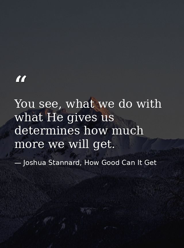 You see, what we do with what He gives us determines how much more we will get. — Joshua Stannard, How Good Can It Get
