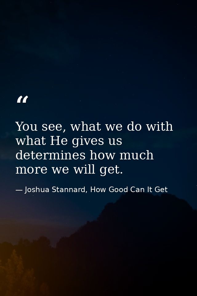 You see, what we do with what He gives us determines how much more we will get. — Joshua Stannard, How Good Can It Get
