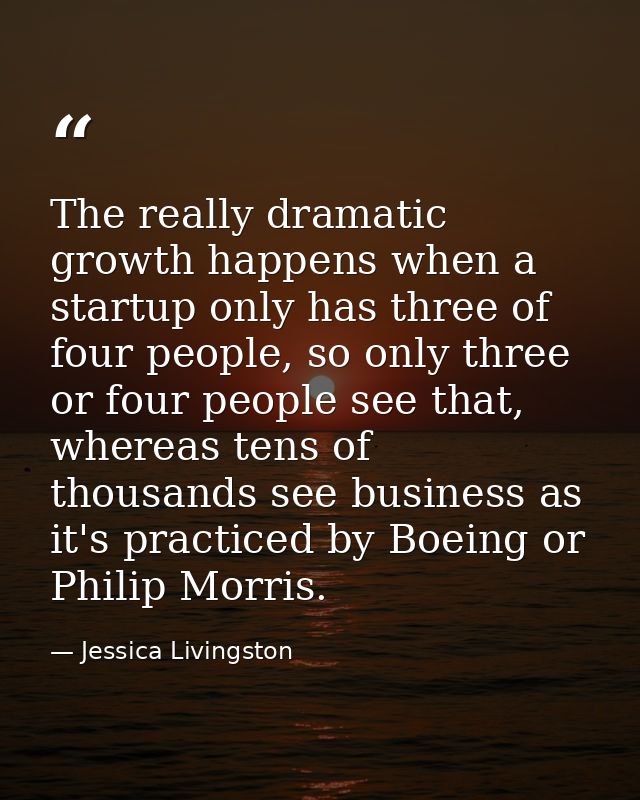 The really dramatic growth happens when a startup only has three of four people, so only three or four people see that,  — Jessica Livingston