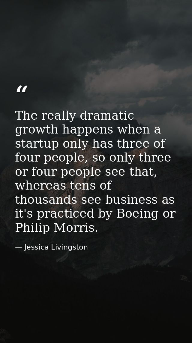 The really dramatic growth happens when a startup only has three of four people, so only three or four people see that,  — Jessica Livingston