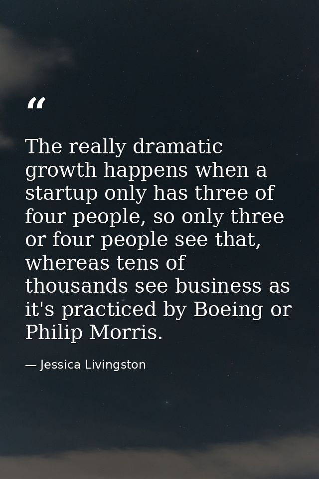 The really dramatic growth happens when a startup only has three of four people, so only three or four people see that,  — Jessica Livingston