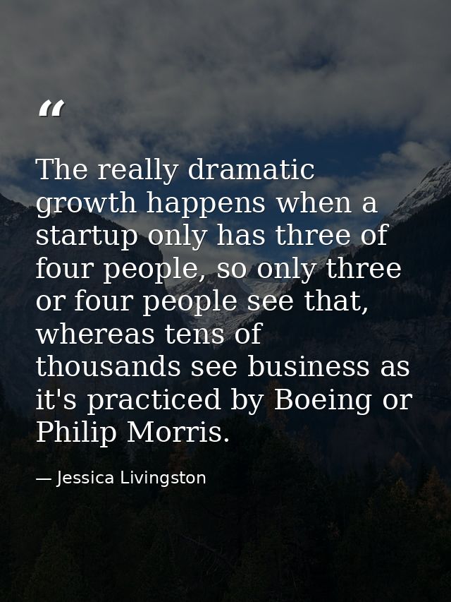 The really dramatic growth happens when a startup only has three of four people, so only three or four people see that,  — Jessica Livingston