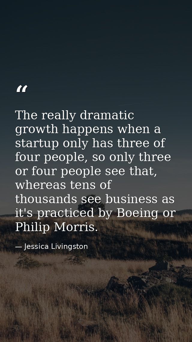 The really dramatic growth happens when a startup only has three of four people, so only three or four people see that,  — Jessica Livingston