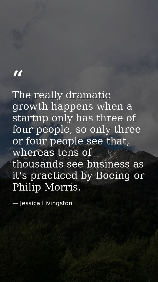 The really dramatic growth happens when a startup only has three of four people, so only three or four people see that,  — Jessica Livingston
