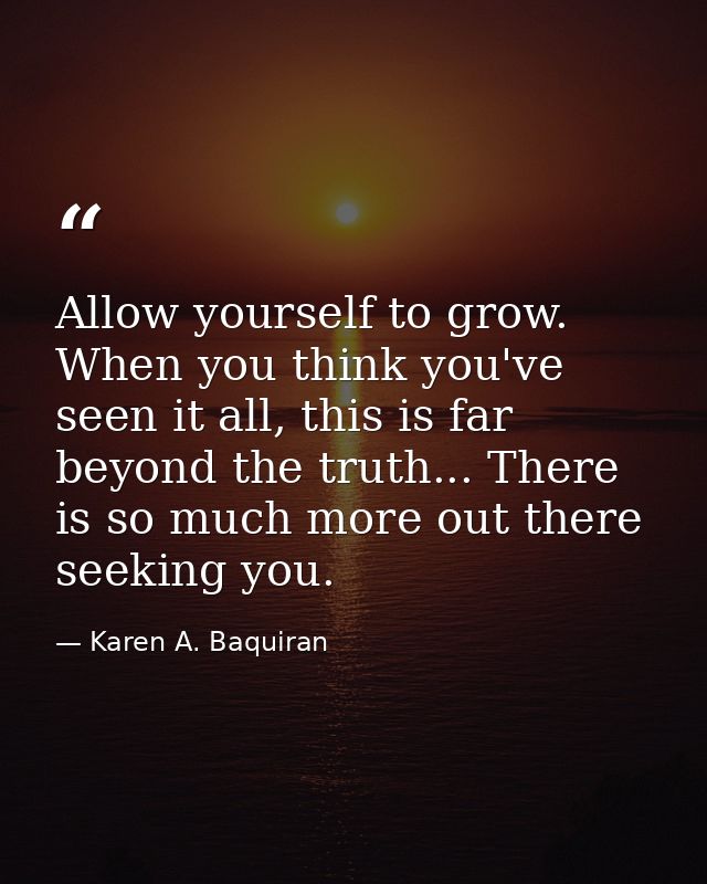 Allow yourself to grow. When you think you've seen it all, this is far beyond the truth... There is so much more out the — Karen A. Baquiran