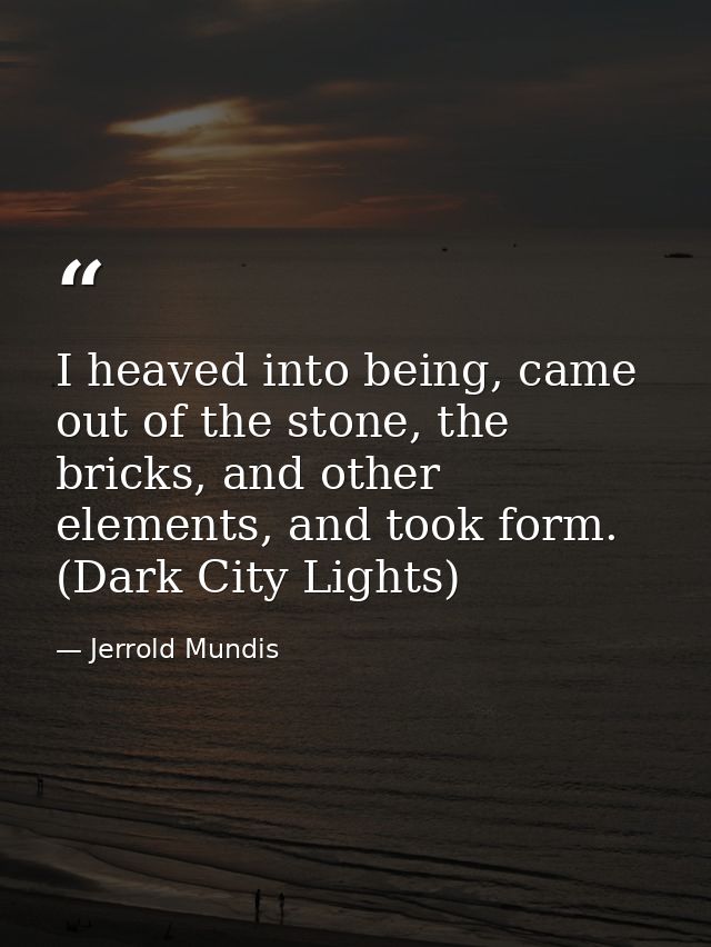 I heaved into being, came out of the stone, the bricks, and other elements, and took form. (Dark City Lights) — Jerrold Mundis