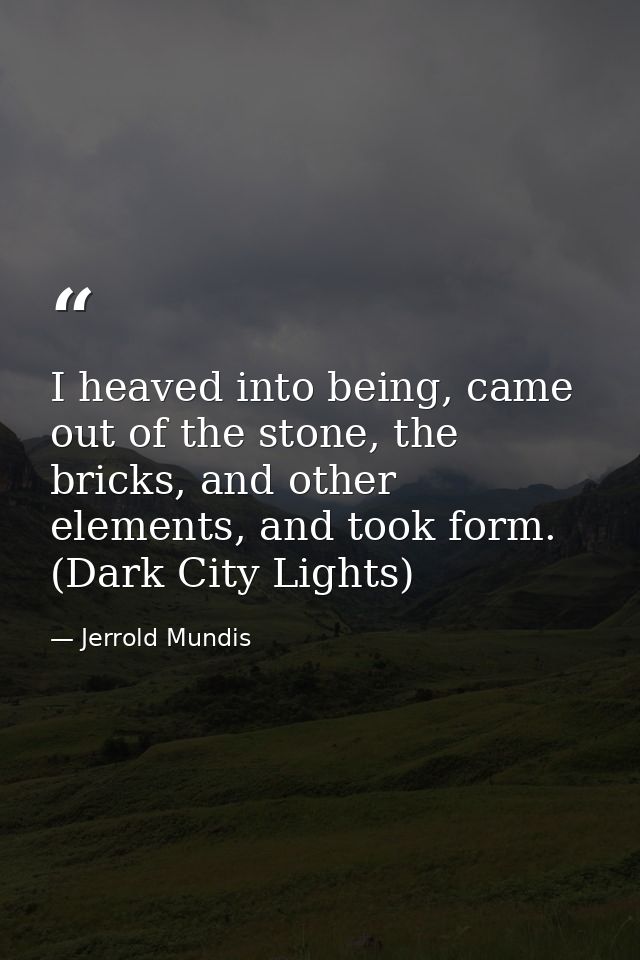 I heaved into being, came out of the stone, the bricks, and other elements, and took form. (Dark City Lights) — Jerrold Mundis
