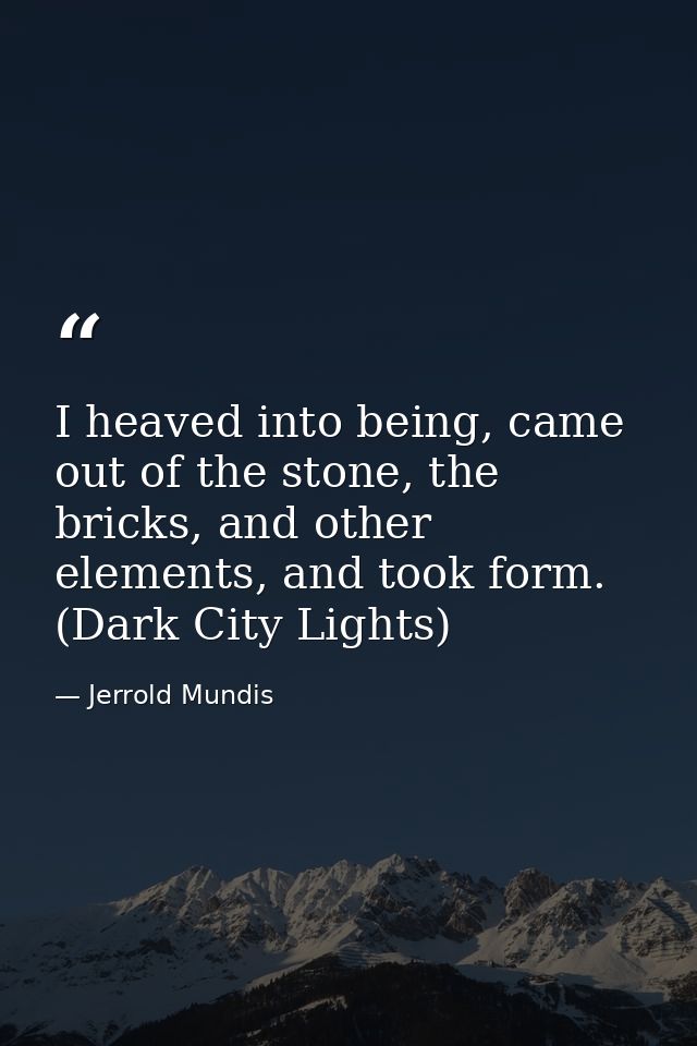 I heaved into being, came out of the stone, the bricks, and other elements, and took form. (Dark City Lights) — Jerrold Mundis