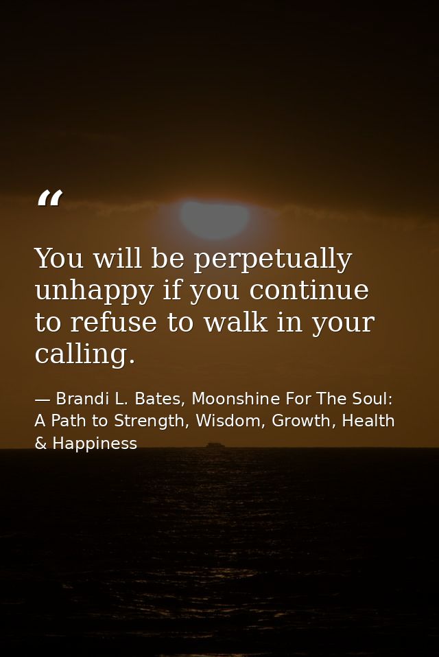 You will be perpetually unhappy if you continue to refuse to walk in your calling. — Brandi L. Bates, Moonshine For The Soul: A Path to Strength, Wisdom, Growth, Health & Happiness
