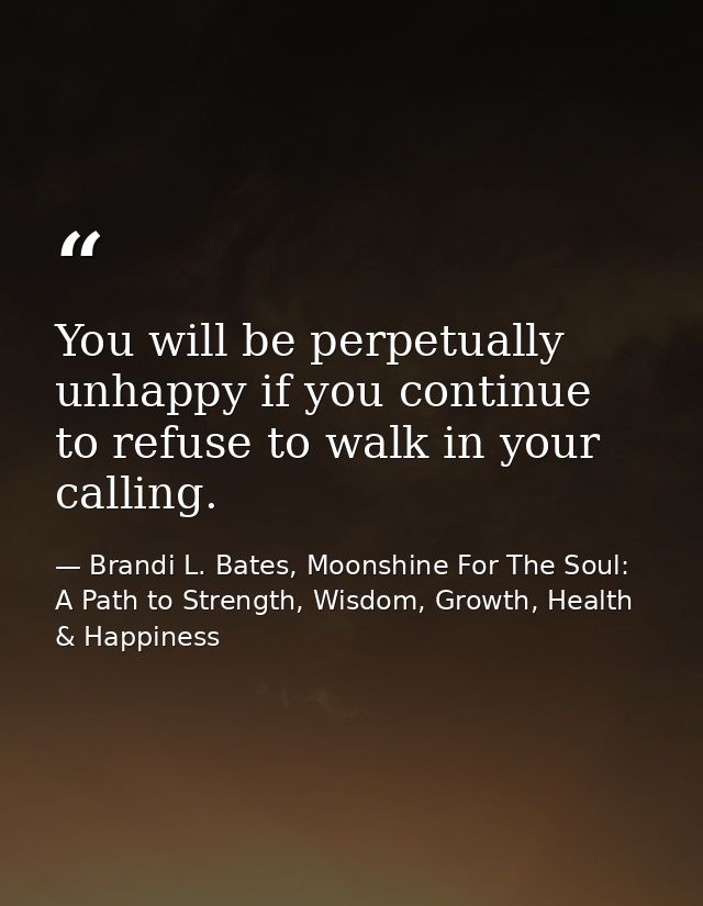 You will be perpetually unhappy if you continue to refuse to walk in your calling. — Brandi L. Bates, Moonshine For The Soul: A Path to Strength, Wisdom, Growth, Health & Happiness