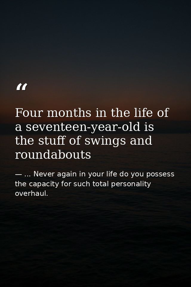 Four months in the life of a seventeen-year-old is the stuff of swings and roundabouts — ... Never again in your life do you possess the capacity for such total personality overhaul.