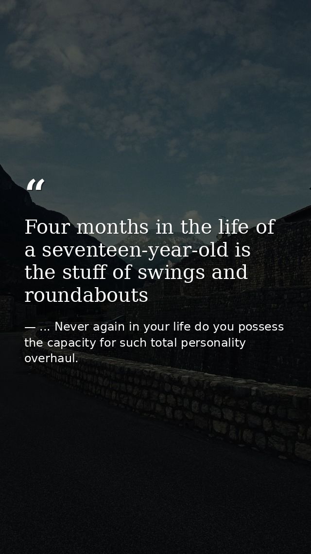 Four months in the life of a seventeen-year-old is the stuff of swings and roundabouts — ... Never again in your life do you possess the capacity for such total personality overhaul.