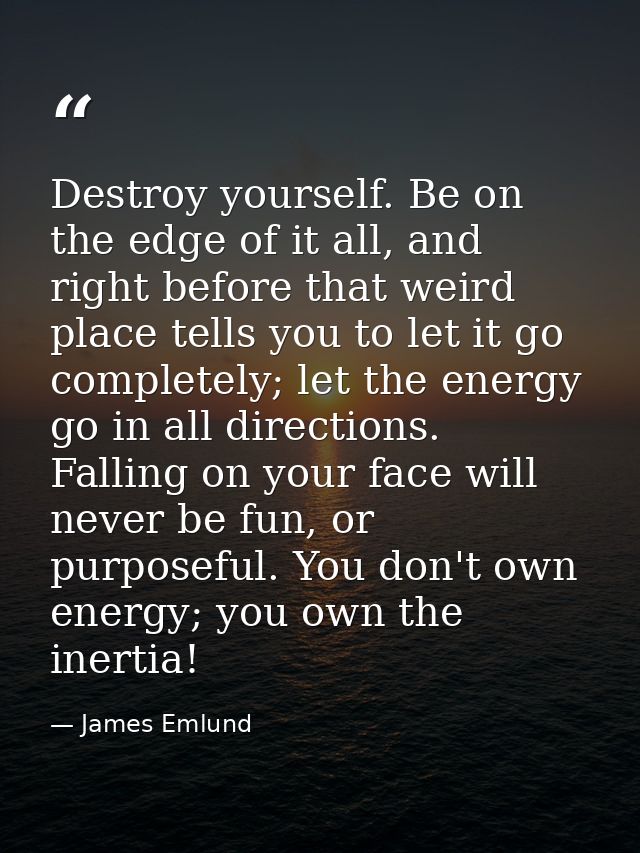 Destroy yourself. Be on the edge of it all, and right before that weird place tells you to let it go completely; let the — James Emlund