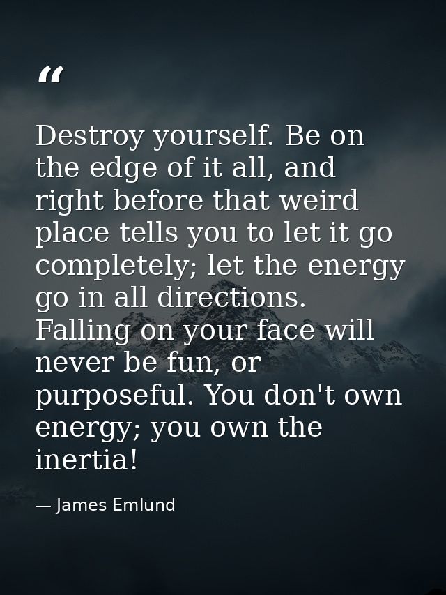 Destroy yourself. Be on the edge of it all, and right before that weird place tells you to let it go completely; let the — James Emlund