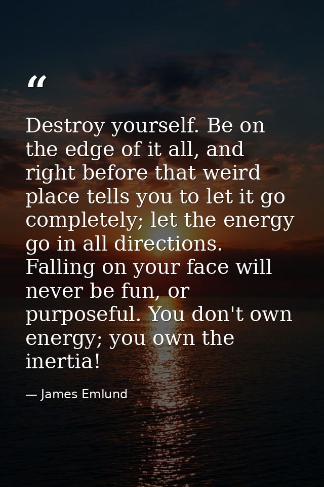 Destroy yourself. Be on the edge of it all, and right before that weird place tells you to let it go completely; let the — James Emlund