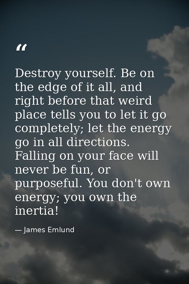 Destroy yourself. Be on the edge of it all, and right before that weird place tells you to let it go completely; let the — James Emlund