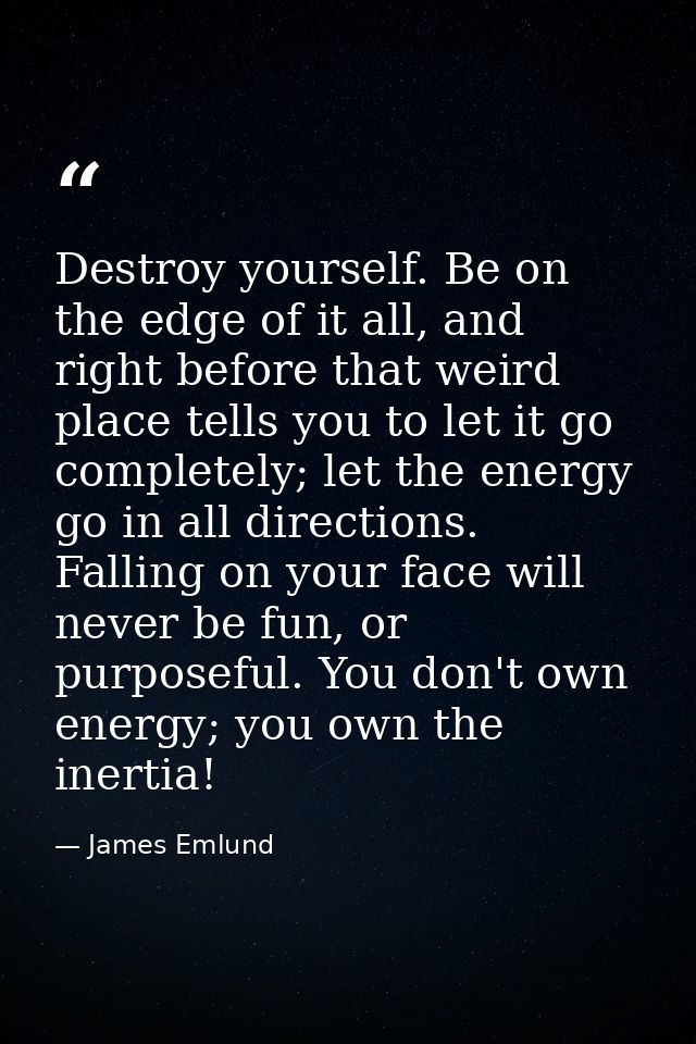 Destroy yourself. Be on the edge of it all, and right before that weird place tells you to let it go completely; let the — James Emlund