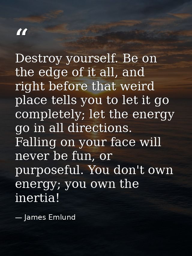 Destroy yourself. Be on the edge of it all, and right before that weird place tells you to let it go completely; let the — James Emlund