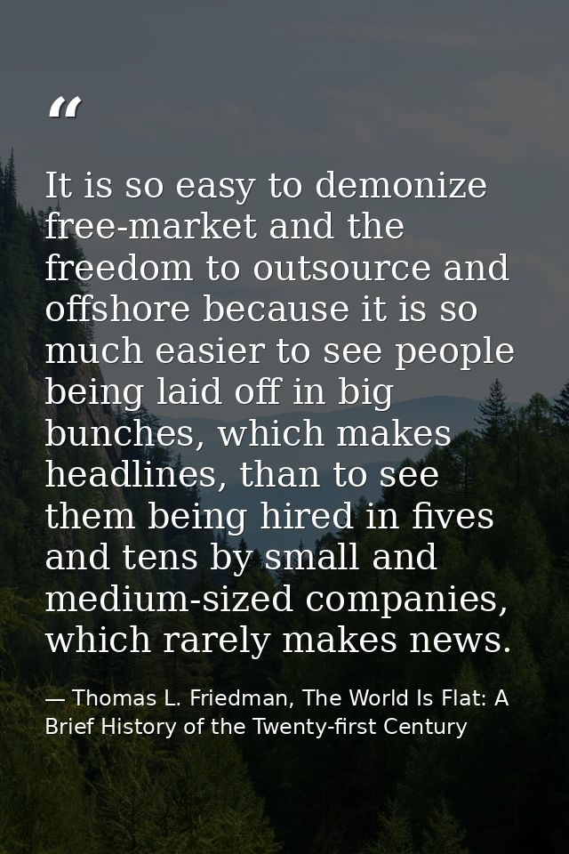 It is so easy to demonize free-market and the freedom to outsource and offshore because it is so much easier to see peop — Thomas L. Friedman, The World Is Flat: A Brief History of the Twenty-first Century