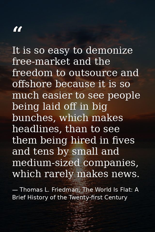 It is so easy to demonize free-market and the freedom to outsource and offshore because it is so much easier to see peop — Thomas L. Friedman, The World Is Flat: A Brief History of the Twenty-first Century