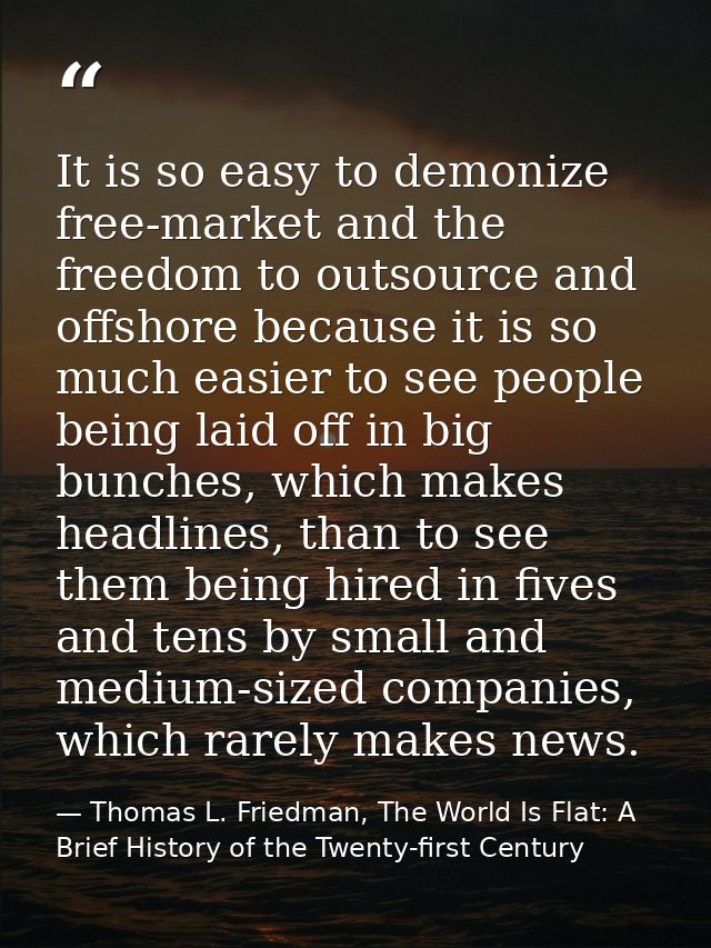 It is so easy to demonize free-market and the freedom to outsource and offshore because it is so much easier to see peop — Thomas L. Friedman, The World Is Flat: A Brief History of the Twenty-first Century