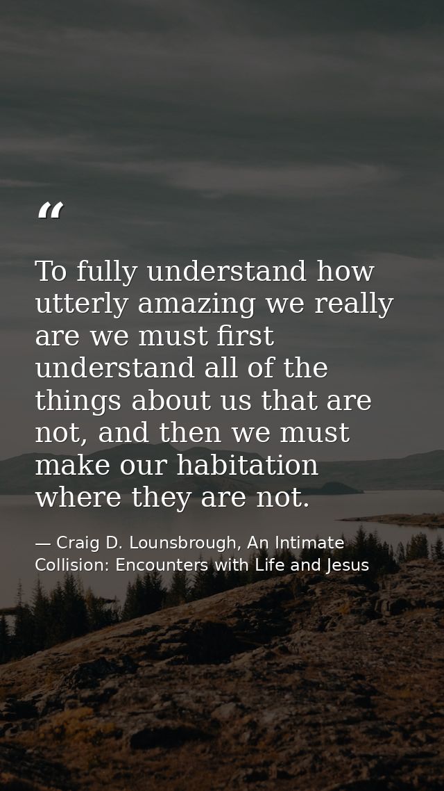 To fully understand how utterly amazing we really are we must first understand all of the things about us that are not,  — Craig D. Lounsbrough, An Intimate Collision: Encounters with Life and Jesus