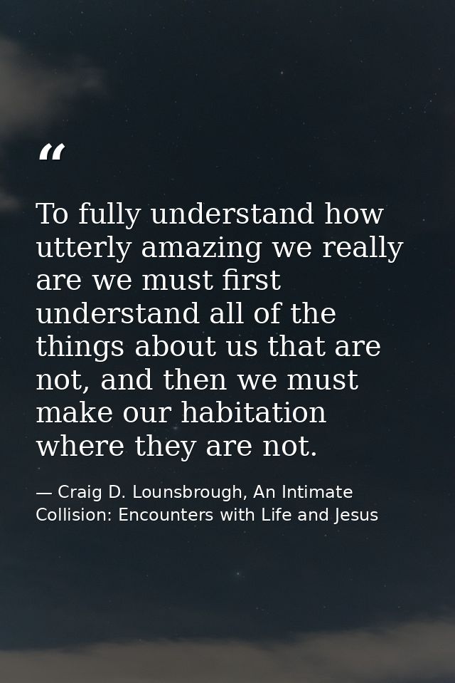 To fully understand how utterly amazing we really are we must first understand all of the things about us that are not,  — Craig D. Lounsbrough, An Intimate Collision: Encounters with Life and Jesus