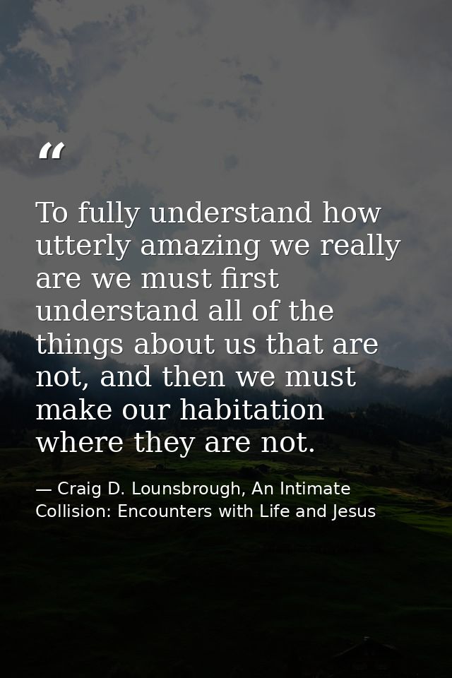 To fully understand how utterly amazing we really are we must first understand all of the things about us that are not,  — Craig D. Lounsbrough, An Intimate Collision: Encounters with Life and Jesus