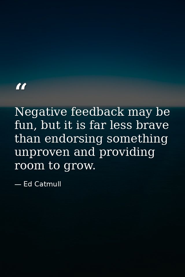 Negative feedback may be fun, but it is far less brave than endorsing something unproven and providing room to grow. — Ed Catmull