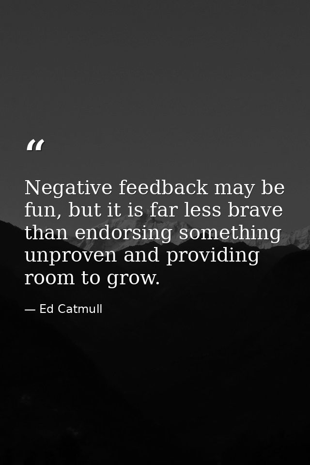 Negative feedback may be fun, but it is far less brave than endorsing something unproven and providing room to grow. — Ed Catmull