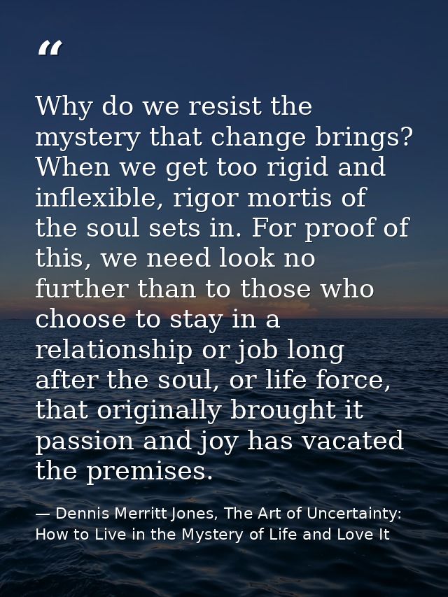 Why do we resist the mystery that change brings? When we get too rigid and inflexible, rigor mortis of the soul sets in. — Dennis Merritt Jones, The Art of Uncertainty: How to Live in the Mystery of Life and Love It