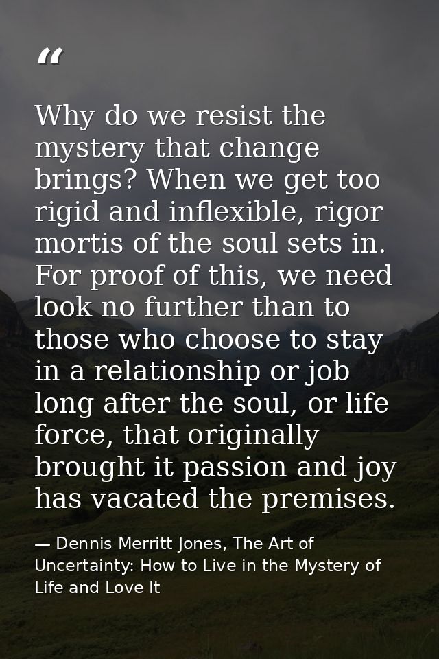 Why do we resist the mystery that change brings? When we get too rigid and inflexible, rigor mortis of the soul sets in. — Dennis Merritt Jones, The Art of Uncertainty: How to Live in the Mystery of Life and Love It