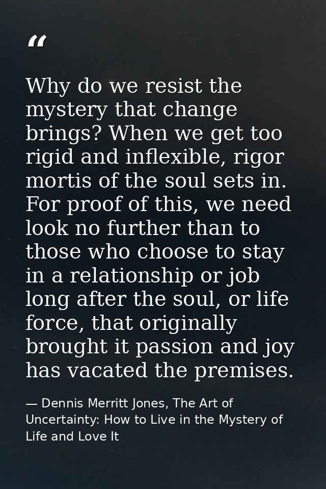 Why do we resist the mystery that change brings? When we get too rigid and inflexible, rigor mortis of the soul sets in. — Dennis Merritt Jones, The Art of Uncertainty: How to Live in the Mystery of Life and Love It