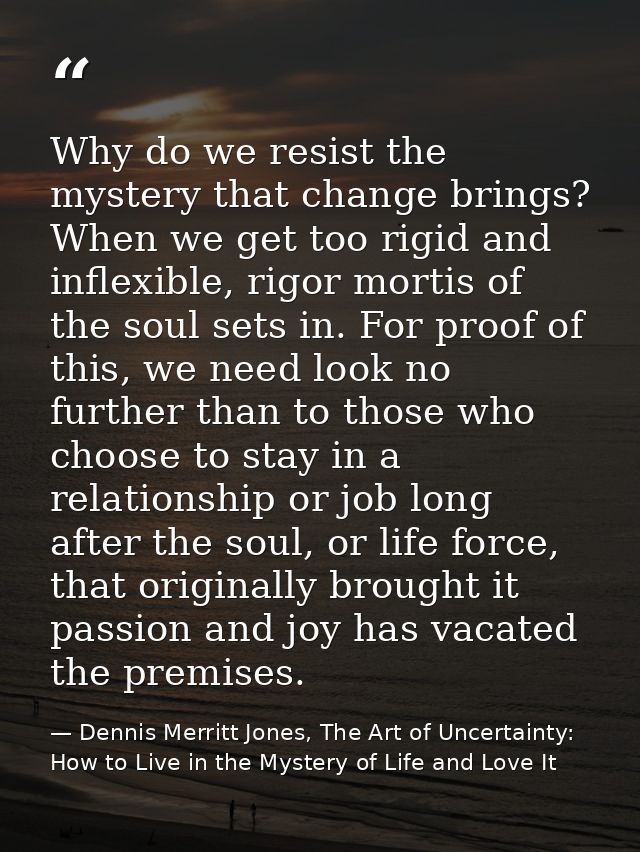Why do we resist the mystery that change brings? When we get too rigid and inflexible, rigor mortis of the soul sets in. — Dennis Merritt Jones, The Art of Uncertainty: How to Live in the Mystery of Life and Love It