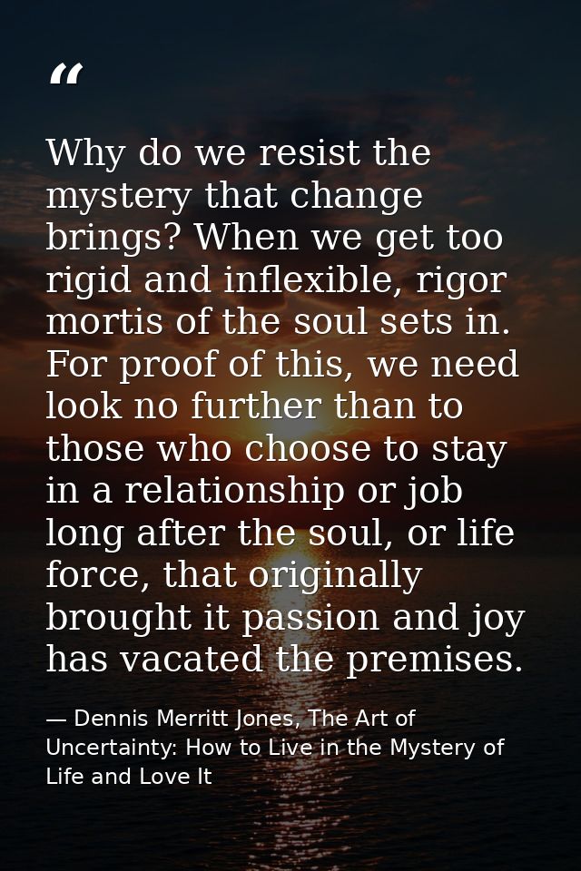 Why do we resist the mystery that change brings? When we get too rigid and inflexible, rigor mortis of the soul sets in. — Dennis Merritt Jones, The Art of Uncertainty: How to Live in the Mystery of Life and Love It