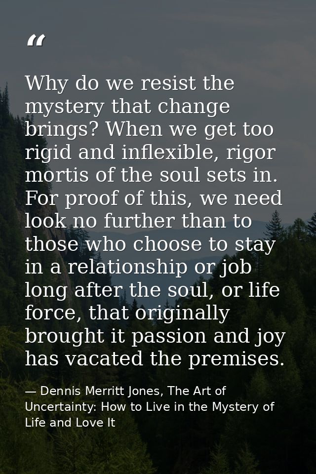 Why do we resist the mystery that change brings? When we get too rigid and inflexible, rigor mortis of the soul sets in. — Dennis Merritt Jones, The Art of Uncertainty: How to Live in the Mystery of Life and Love It