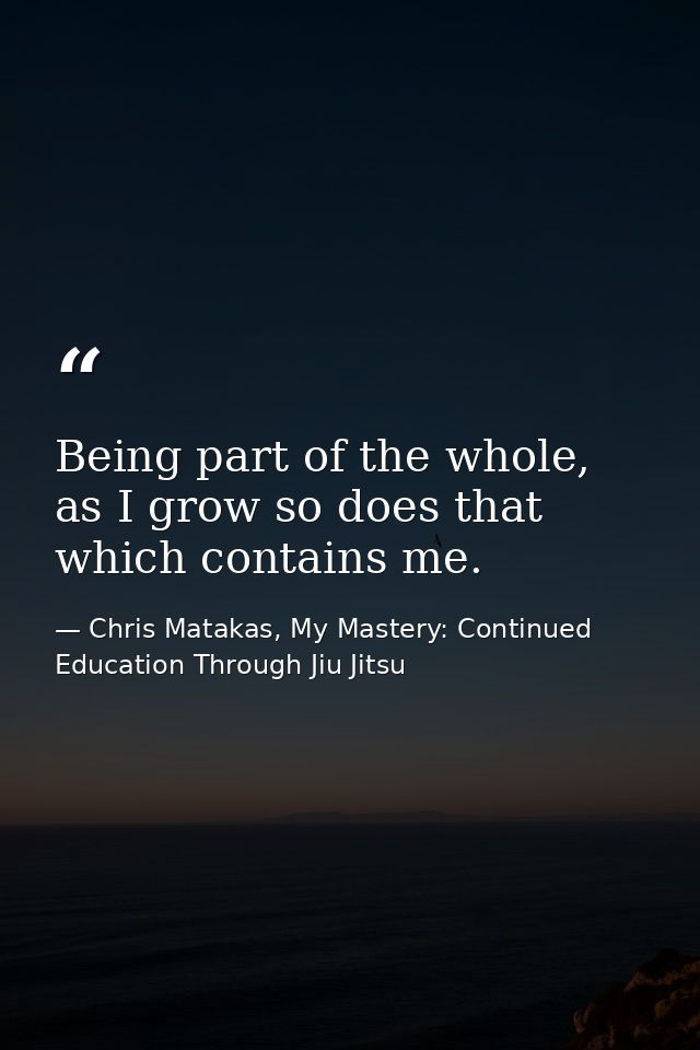 Being part of the whole, as I grow so does that which contains me. — Chris Matakas, My Mastery: Continued Education Through Jiu Jitsu