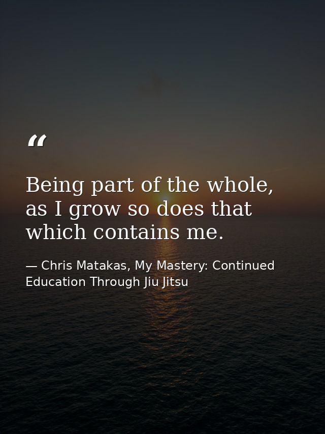 Being part of the whole, as I grow so does that which contains me. — Chris Matakas, My Mastery: Continued Education Through Jiu Jitsu